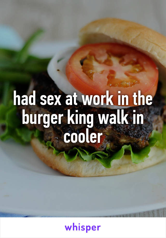 had sex at work in the burger king walk in cooler
