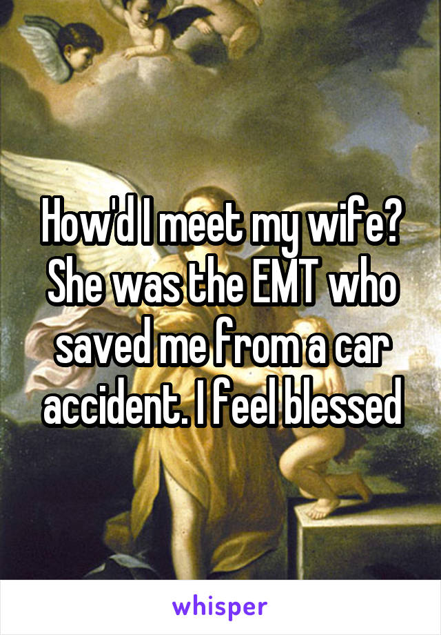 How'd I meet my wife? She was the EMT who saved me from a car accident. I feel blessed