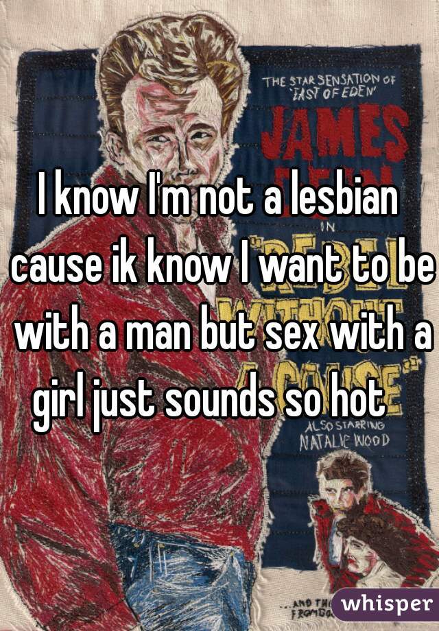 I know I'm not a lesbian cause ik know I want to be with a man but sex with a girl just sounds so hot   