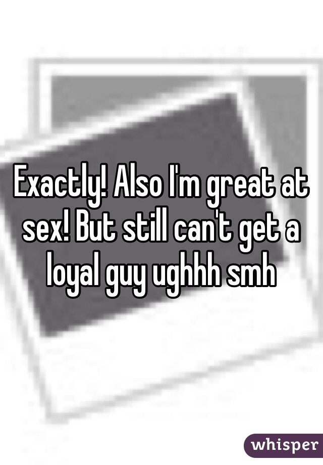 Exactly! Also I'm great at sex! But still can't get a loyal guy ughhh smh 
