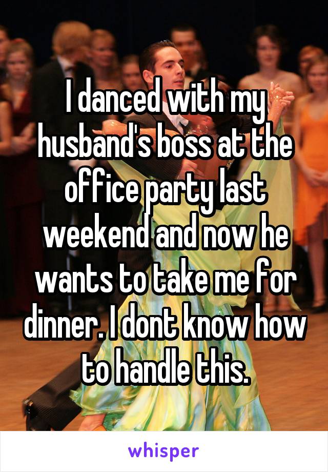 I danced with my husband's boss at the office party last weekend and now he wants to take me for dinner. I dont know how to handle this.