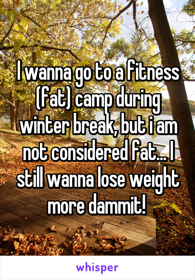 I wanna go to a fitness (fat) camp during winter break, but i am not considered fat... I still wanna lose weight more dammit! 