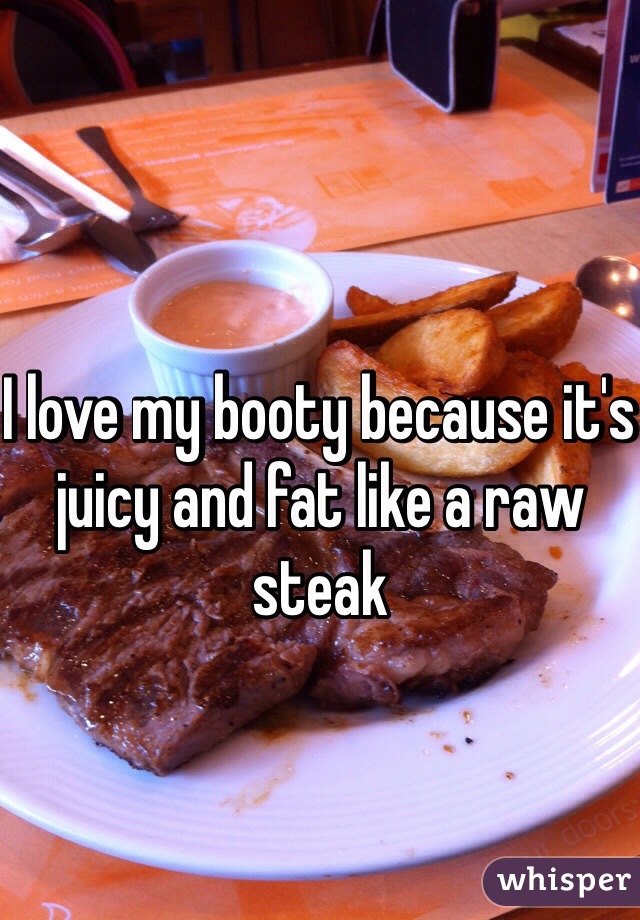 I love my booty because it's juicy and fat like a raw steak 