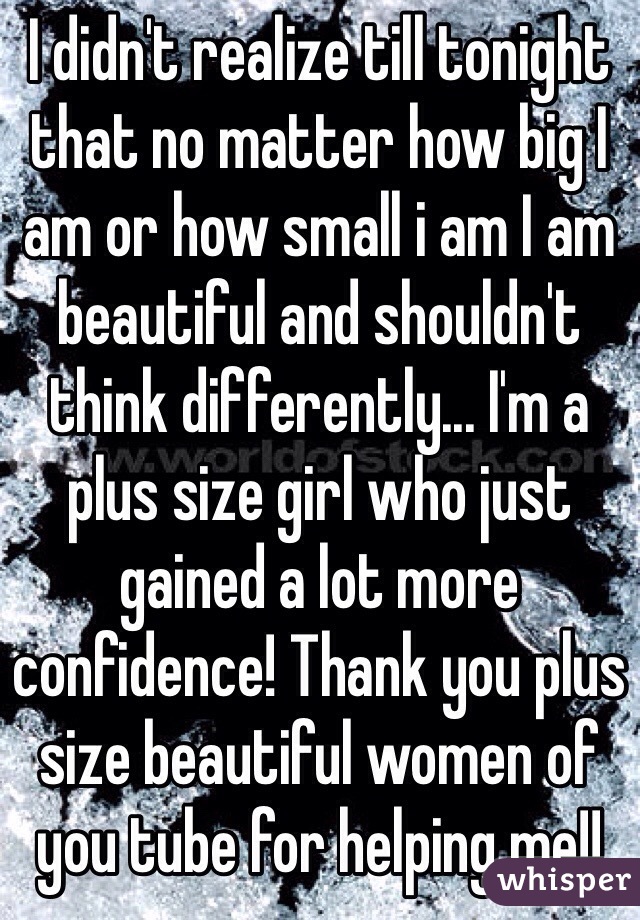 I didn't realize till tonight that no matter how big I am or how small i am I am beautiful and shouldn't think differently... I'm a plus size girl who just gained a lot more confidence! Thank you plus size beautiful women of you tube for helping me!! 