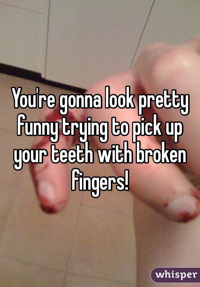 You're gonna look pretty funny trying to pick up your teeth with broken fingers! 