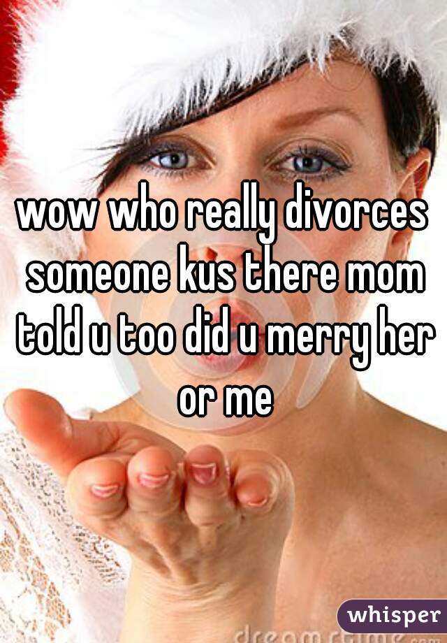 wow who really divorces someone kus there mom told u too did u merry her or me