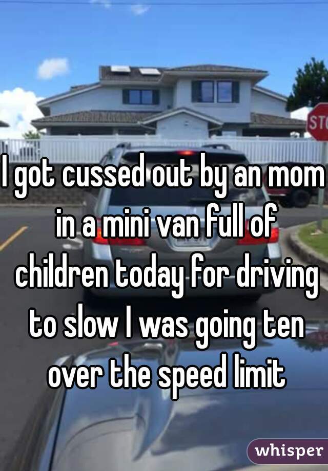 I got cussed out by an mom in a mini van full of children today for driving to slow I was going ten over the speed limit