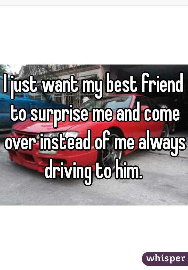 I just want my best friend to surprise me and come over instead of me always driving to him. 