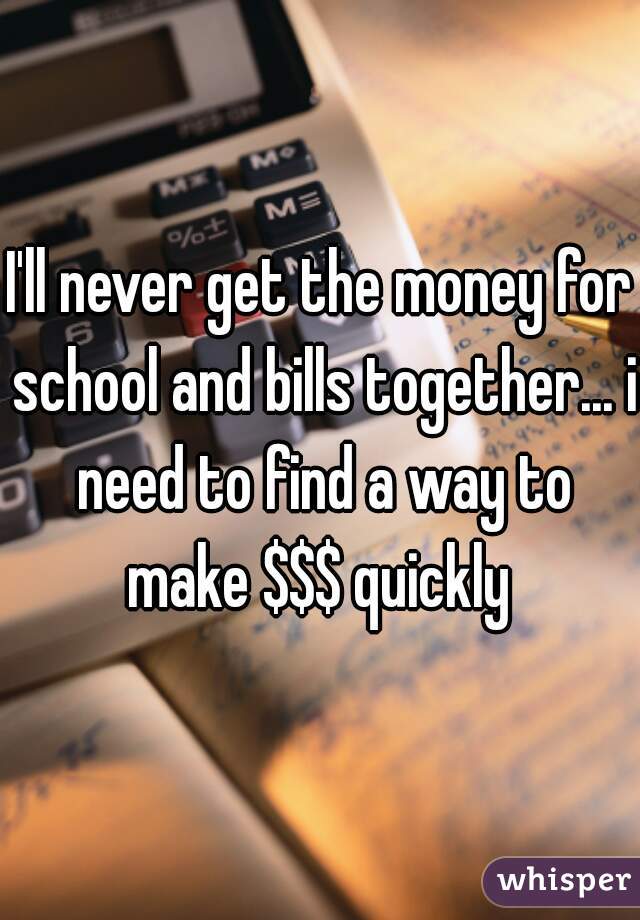 I'll never get the money for school and bills together... i need to find a way to make $$$ quickly 