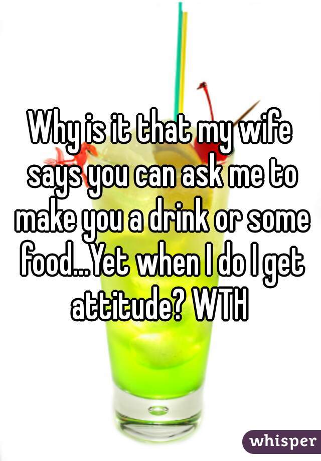 Why is it that my wife says you can ask me to make you a drink or some food...Yet when I do I get attitude? WTH 