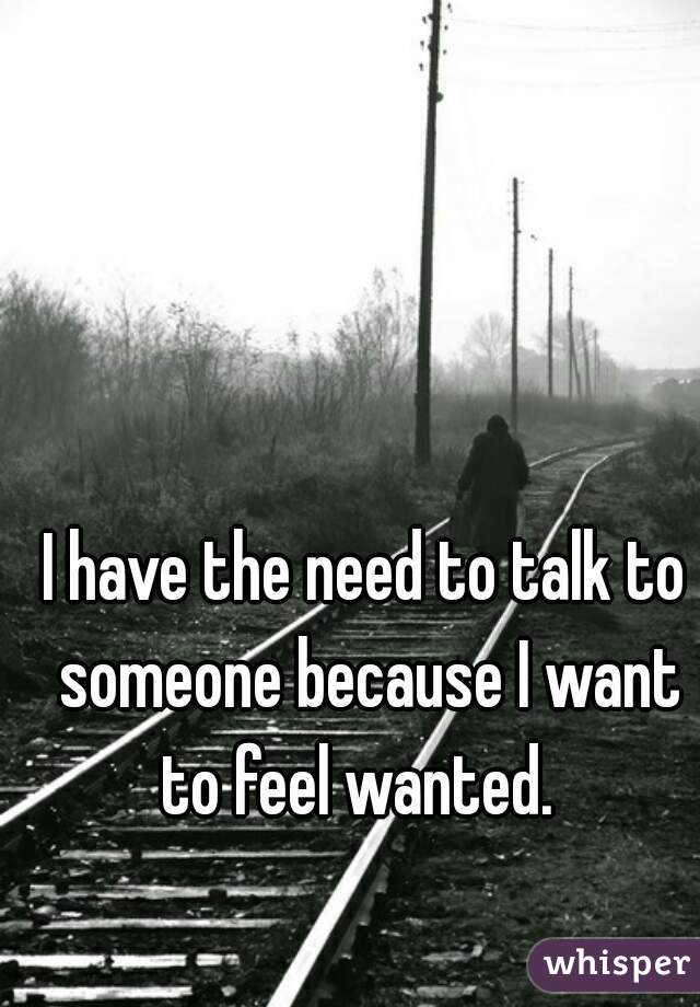 I have the need to talk to someone because I want to feel wanted.  