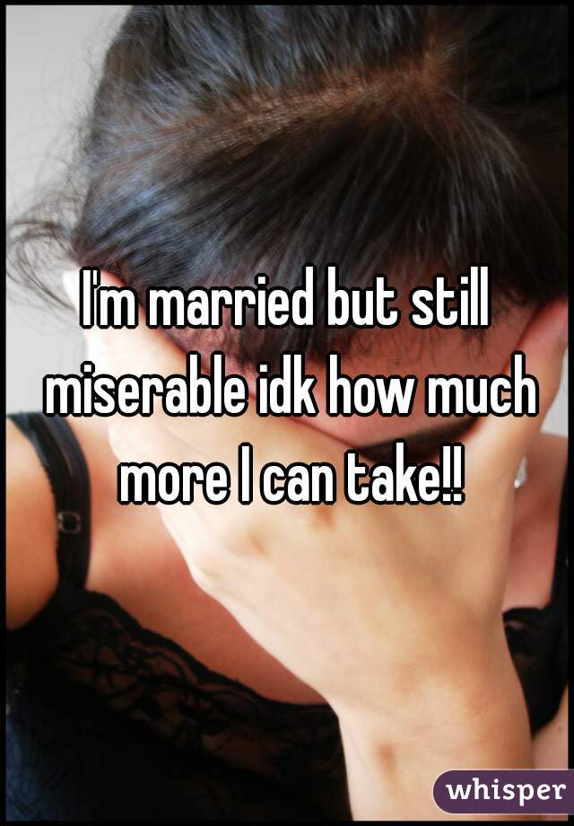 I'm married but still miserable idk how much more I can take!!