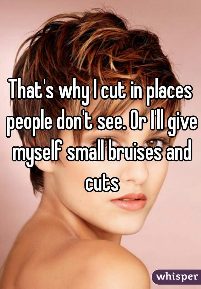 That's why I cut in places people don't see. Or I'll give myself small bruises and cuts