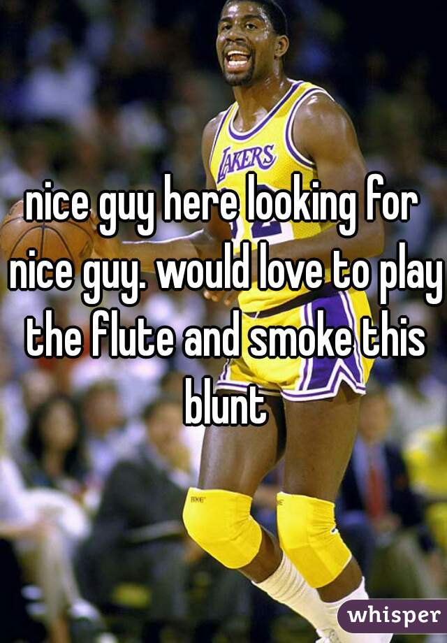 nice guy here looking for nice guy. would love to play the flute and smoke this blunt