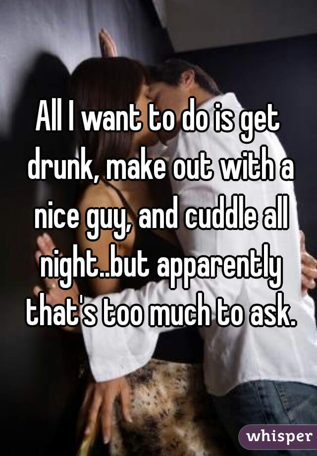 All I want to do is get drunk, make out with a nice guy, and cuddle all night..but apparently that's too much to ask.