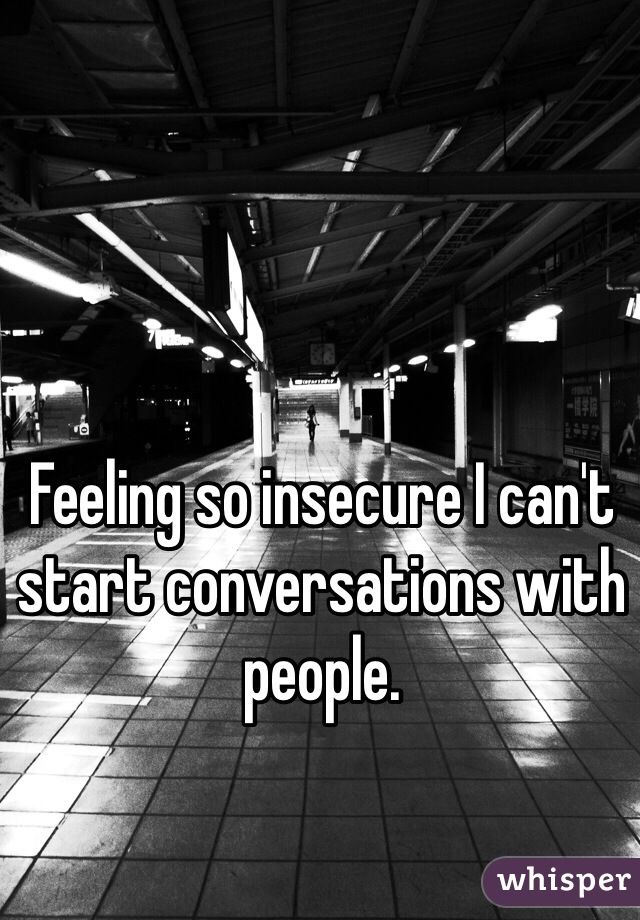 Feeling so insecure I can't start conversations with people.