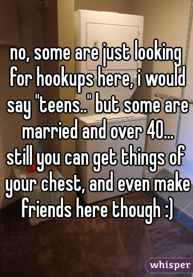 no, some are just looking for hookups here, i would say "teens.." but some are married and over 40...
still you can get things of your chest, and even make friends here though :)