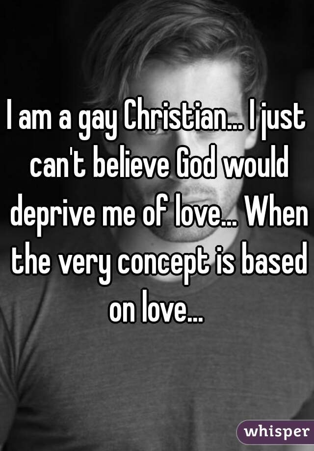 I am a gay Christian... I just can't believe God would deprive me of love... When the very concept is based on love... 