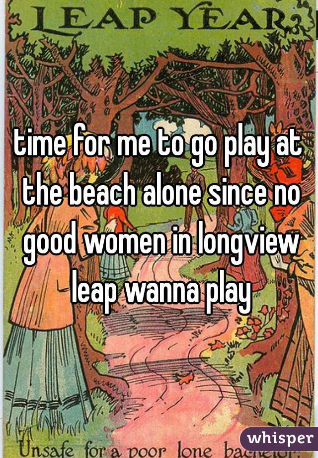 time for me to go play at the beach alone since no good women in longview leap wanna play