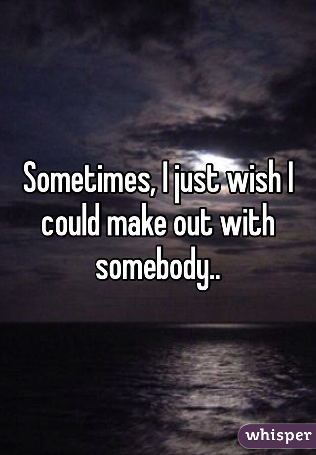 Sometimes, I just wish I could make out with somebody..