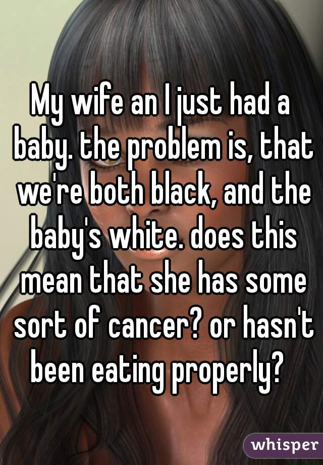 My wife an I just had a baby. the problem is, that we're both black, and the baby's white. does this mean that she has some sort of cancer? or hasn't been eating properly?  