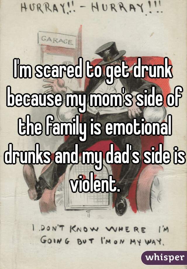 I'm scared to get drunk because my mom's side of the family is emotional drunks and my dad's side is violent.