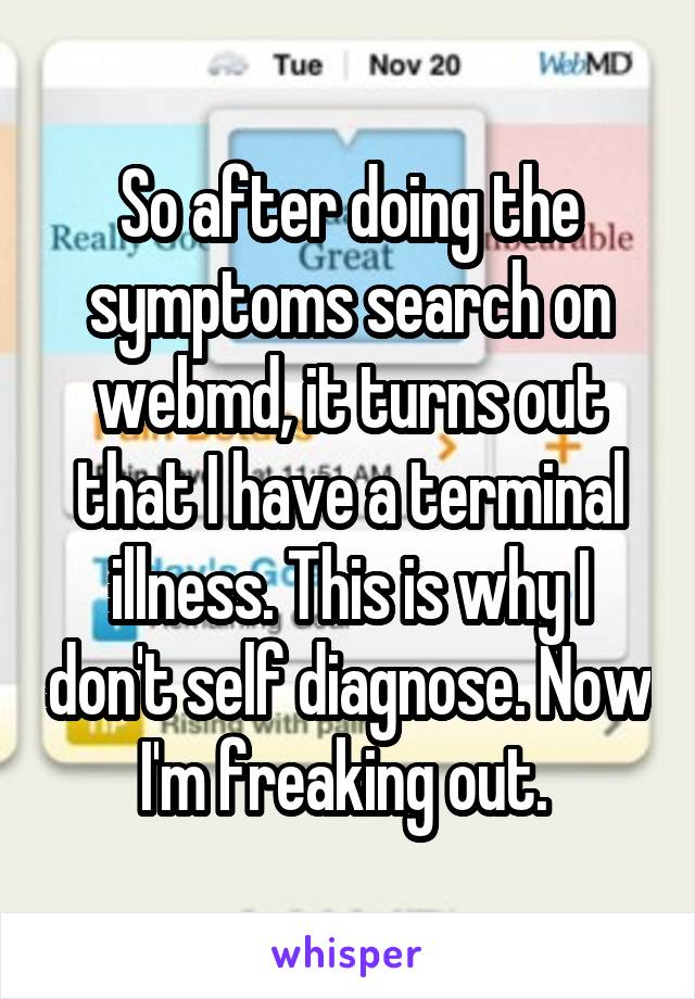 So after doing the symptoms search on webmd, it turns out that I have a terminal illness. This is why I don't self diagnose. Now I'm freaking out. 
