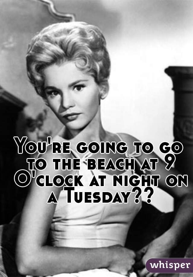 You're going to go to the beach at 9 O'clock at night on a Tuesday??