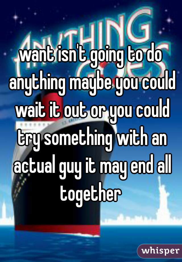want isn't going to do anything maybe you could wait it out or you could try something with an actual guy it may end all together 