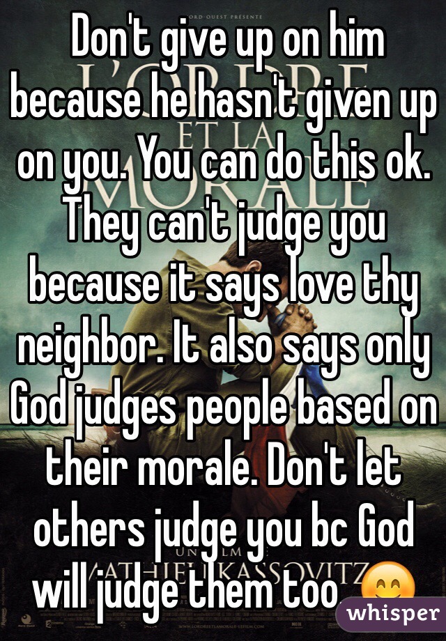  Don't give up on him because he hasn't given up on you. You can do this ok. They can't judge you because it says love thy neighbor. It also says only God judges people based on their morale. Don't let others judge you bc God will judge them too. ðŸ˜Š