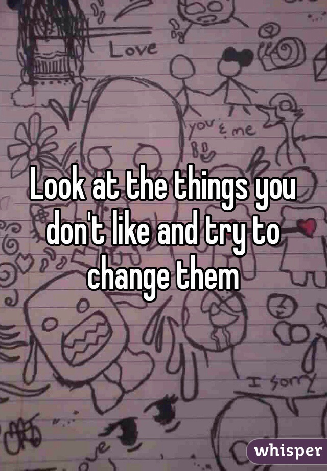 Look at the things you don't like and try to change them
