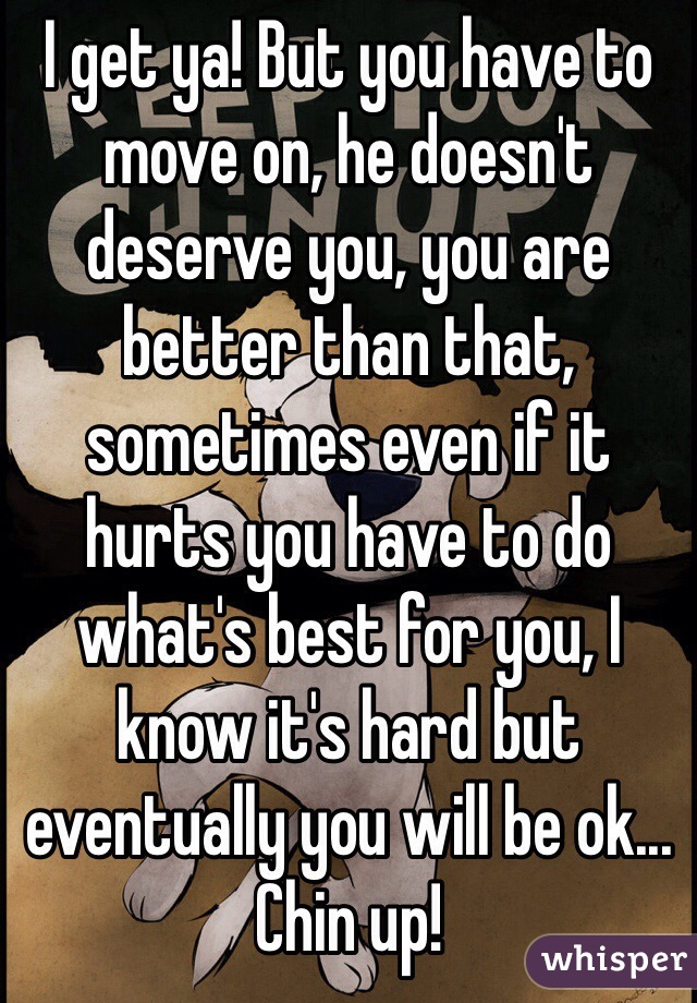 I get ya! But you have to move on, he doesn't deserve you, you are better than that, sometimes even if it hurts you have to do what's best for you, I know it's hard but eventually you will be ok... Chin up! 