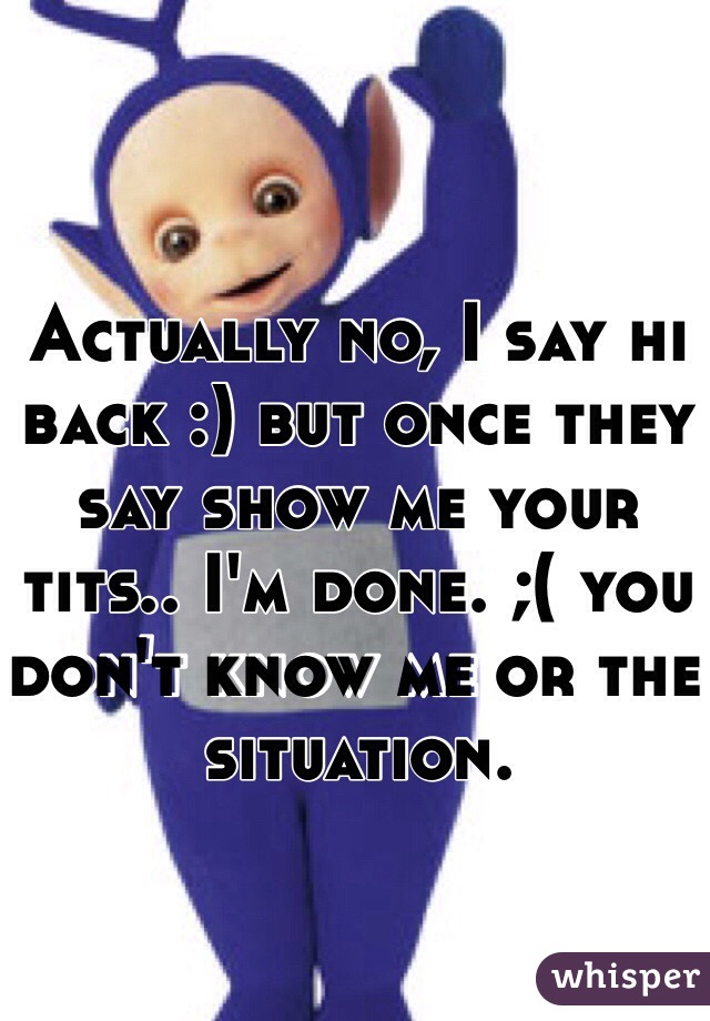 Actually no, I say hi back :) but once they say show me your tits.. I'm done. ;( you don't know me or the situation. 