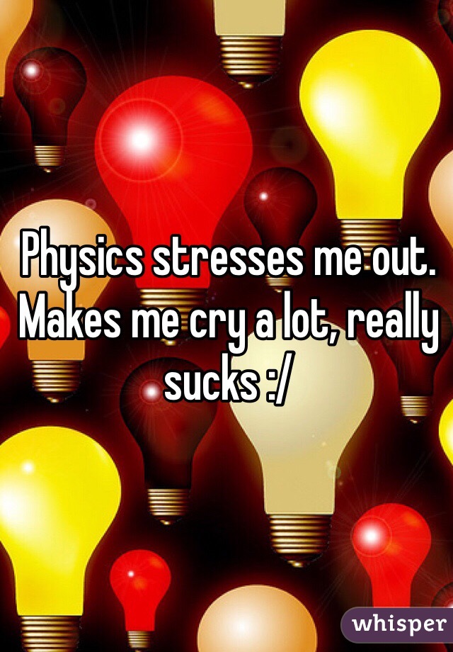 Physics stresses me out. Makes me cry a lot, really sucks :/ 