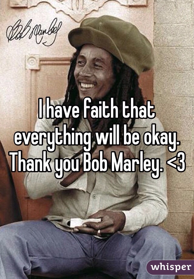 I have faith that everything will be okay. Thank you Bob Marley. <3