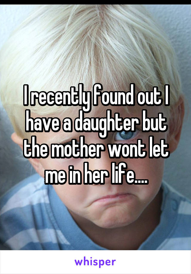 I recently found out I have a daughter but the mother wont let me in her life....