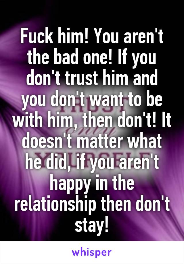 Fuck him! You aren't the bad one! If you don't trust him and you don't want to be with him, then don't! It doesn't matter what he did, if you aren't happy in the relationship then don't stay!