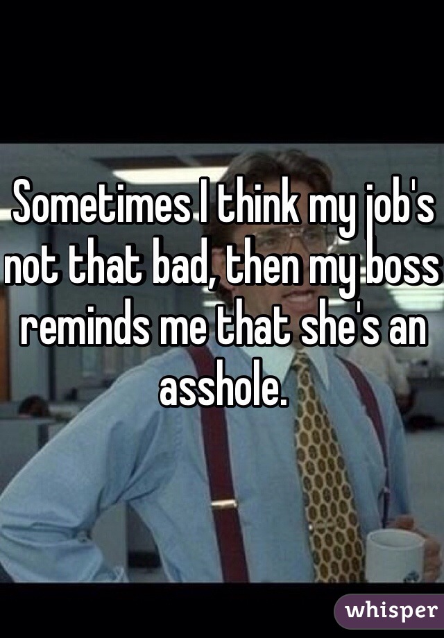 Sometimes I think my job's not that bad, then my boss reminds me that she's an asshole.