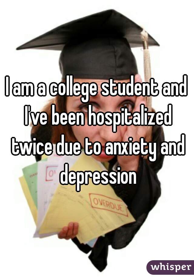 I am a college student and I've been hospitalized twice due to anxiety and depression