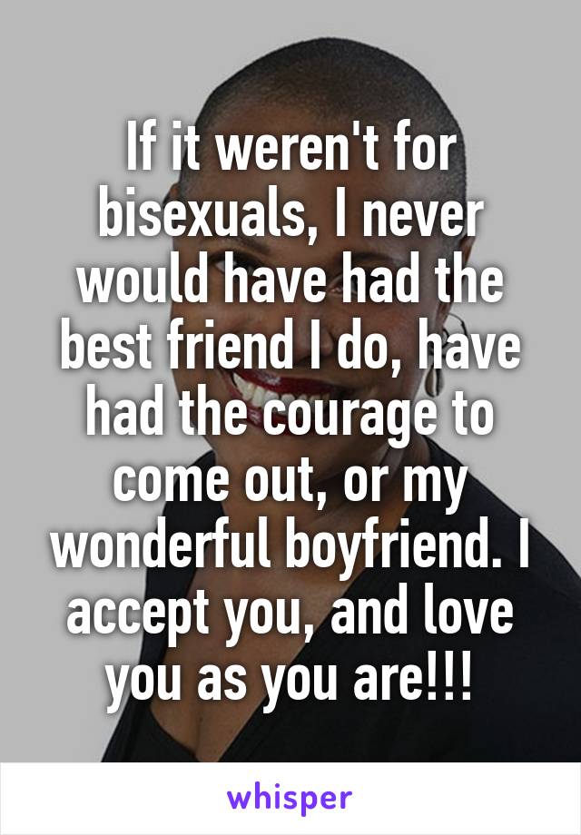 If it weren't for bisexuals, I never would have had the best friend I do, have had the courage to come out, or my wonderful boyfriend. I accept you, and love you as you are!!!