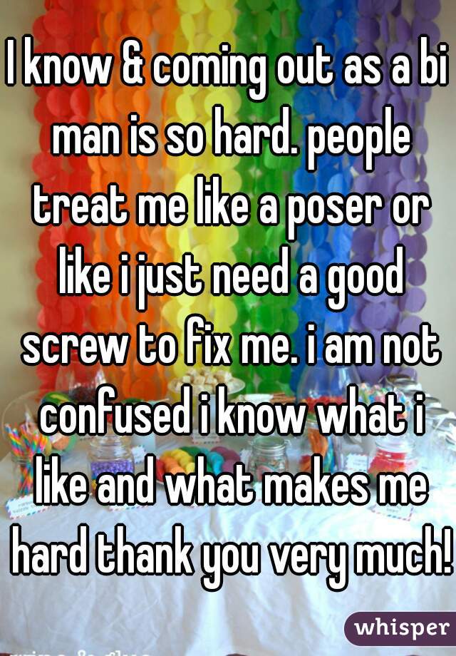 I know & coming out as a bi man is so hard. people treat me like a poser or like i just need a good screw to fix me. i am not confused i know what i like and what makes me hard thank you very much! 