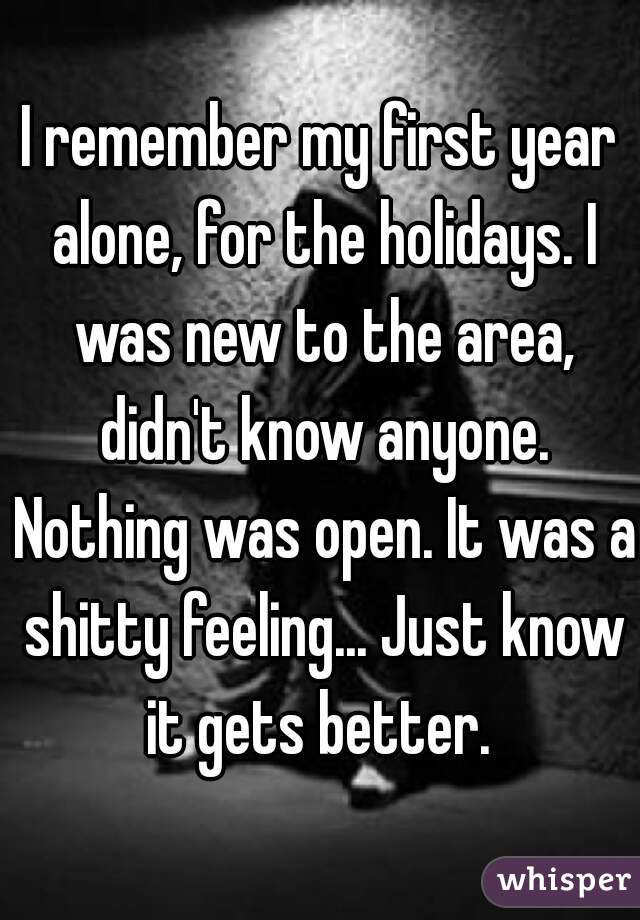 I remember my first year alone, for the holidays. I was new to the area, didn't know anyone. Nothing was open. It was a shitty feeling... Just know it gets better. 