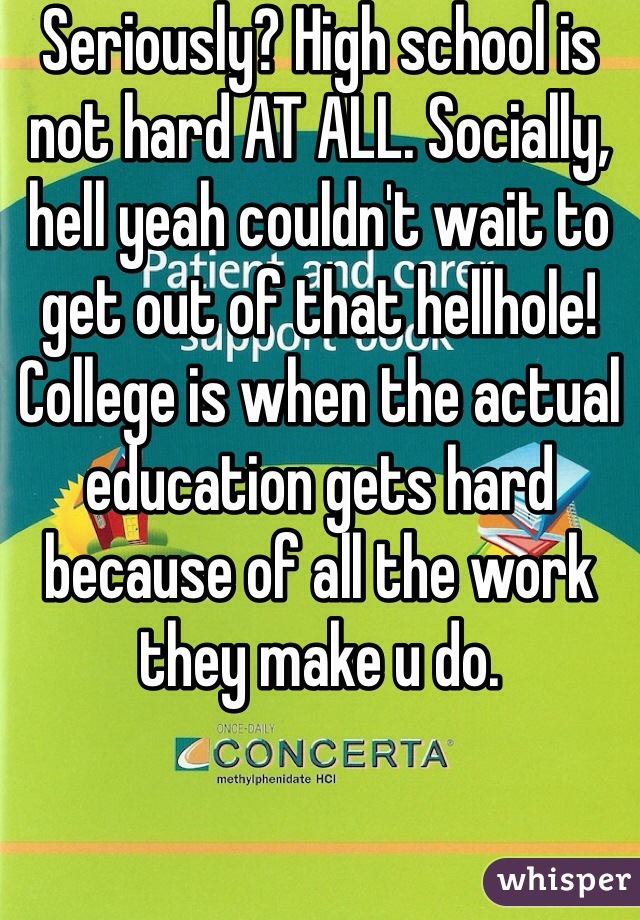 Seriously? High school is not hard AT ALL. Socially, hell yeah couldn't wait to get out of that hellhole! College is when the actual education gets hard because of all the work they make u do. 