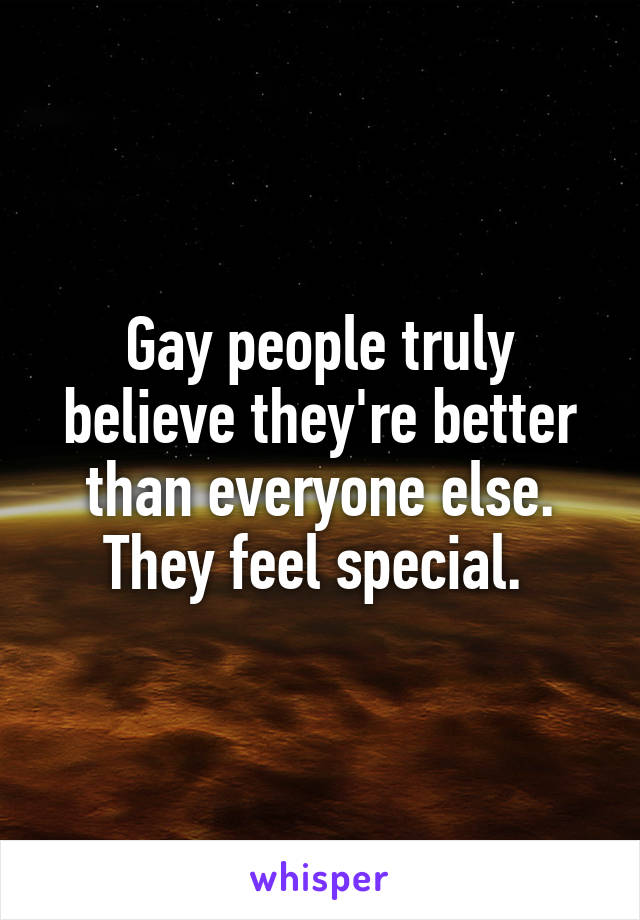 Gay people truly believe they're better than everyone else. They feel special. 