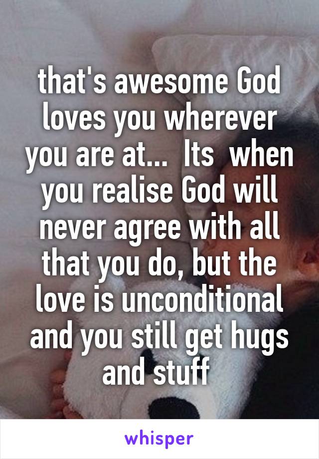 that's awesome God loves you wherever you are at...  Its  when you realise God will never agree with all that you do, but the love is unconditional and you still get hugs and stuff 