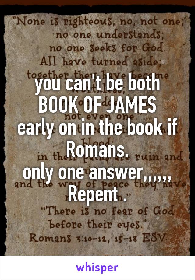 you can't be both
BOOK OF JAMES
early on in the book if Romans.
only one answer,,,,,, Repent .