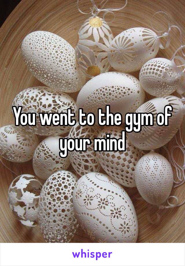 You went to the gym of your mind 