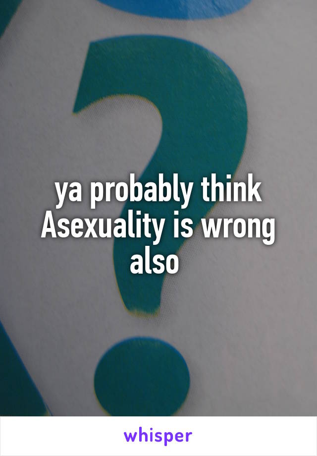 ya probably think Asexuality is wrong also 