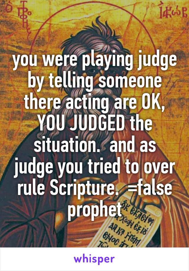 you were playing judge by telling someone there acting are OK, YOU JUDGED the situation.  and as judge you tried to over rule Scripture.  =false prophet