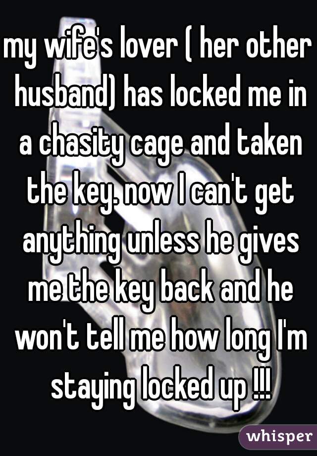 my wife's lover ( her other husband) has locked me in a chasity cage and taken the key. now I can't get anything unless he gives me the key back and he won't tell me how long I'm staying locked up !!!